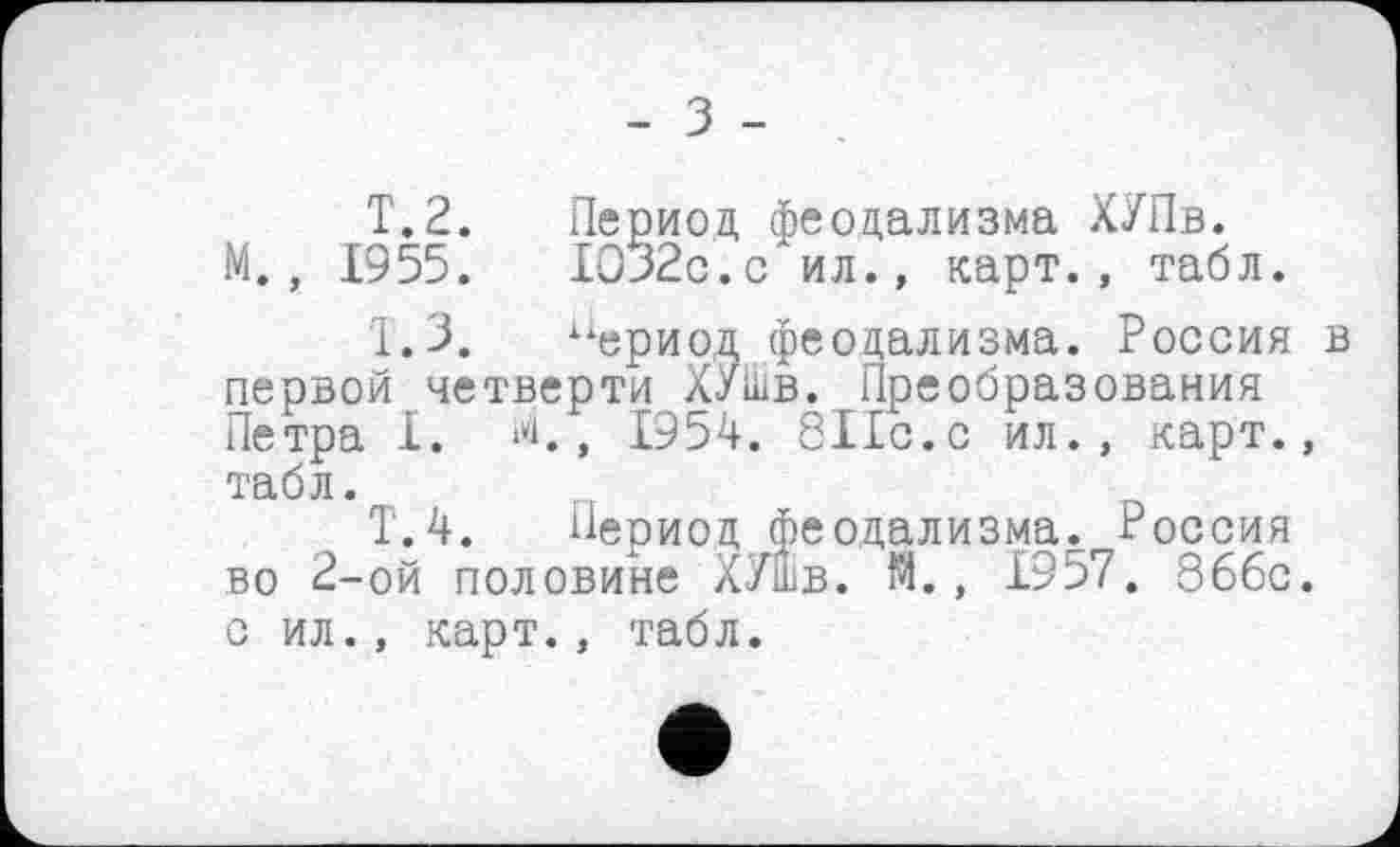 ﻿- З -
T.2. Период феодализма ХУПв. М., 1955.	1032с.с ил., карт., табл.
I.3. “ериод феодализма. Россия в первой четверти ХУШв. Преобразования Петра I. ‘*1., 1954. 811с.с ил., карт., табл.
Т.4. Период феодализма. Россия во 2-ой половине ХУШв. М., 1957. 866с. с ил., карт., табл.